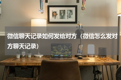 微信聊天记录如何发给对方（微信怎么发对方聊天记录）