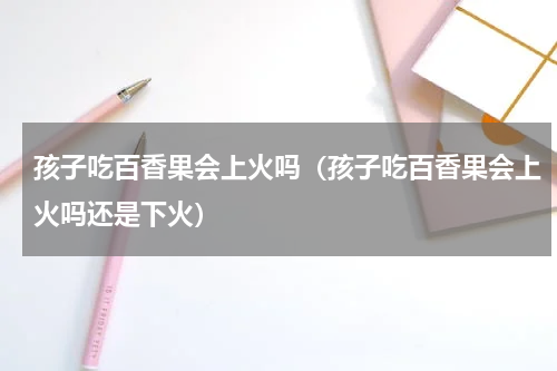 孩子吃百香果会上火吗（孩子吃百香果会上火吗还是下火）