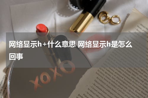 网络显示h+什么意思 网络显示h是怎么回事