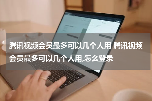 腾讯视频会员最多可以几个人用 腾讯视频会员最多可以几个人用,怎么登录