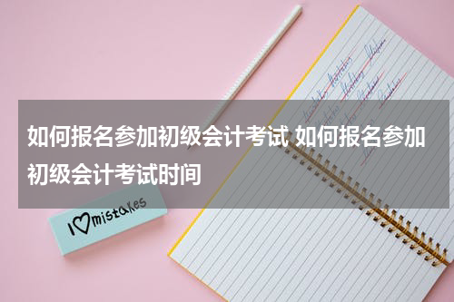 如何报名参加初级会计考试 如何报名参加初级会计考试时间