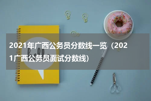 2021年广西公务员分数线一览（2021广西公务员面试分数线）