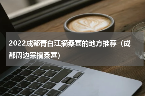 2022成都青白江摘桑葚的地方推荐（成都周边采摘桑葚）