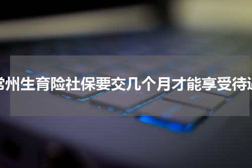 常州生育险社保要交几个月才能享受待遇