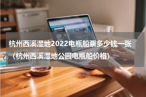 杭州西溪湿地2022电瓶船票多少钱一张（杭州西溪湿地公园电瓶船价格）