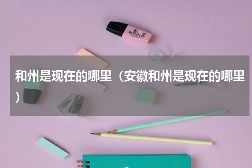 和州是现在的哪里（安徽和州是现在的哪里）