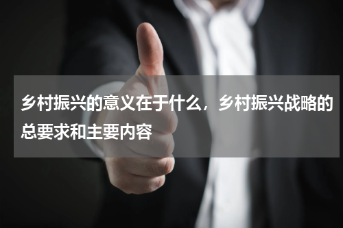乡村振兴的意义在于什么，乡村振兴战略的总要求和主要内容
