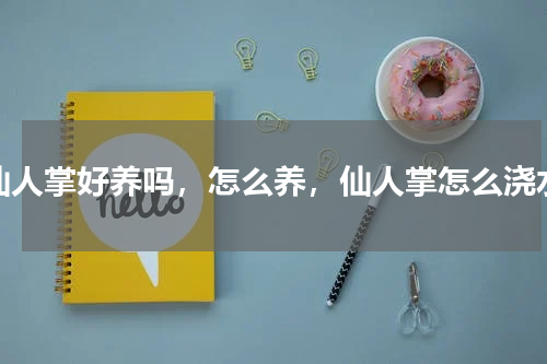 仙人掌好养吗，怎么养，仙人掌怎么浇水
