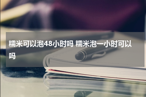 糯米可以泡48小时吗 糯米泡一小时可以吗