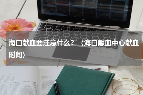 海口献血要注意什么？（海口献血中心献血时间）