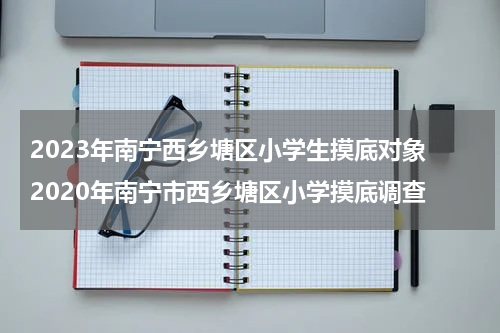 2023年南宁西乡塘区小学生摸底对象 2020年南宁市西乡塘区小学摸底调查