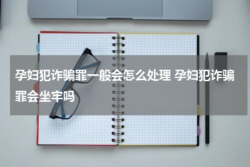 孕妇犯诈骗罪一般会怎么处理 孕妇犯诈骗罪会坐牢吗