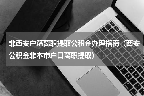 非西安户籍离职提取公积金办理指南（西安公积金非本市户口离职提取）