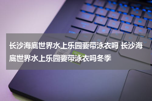 长沙海底世界水上乐园要带泳衣吗 长沙海底世界水上乐园要带泳衣吗冬季