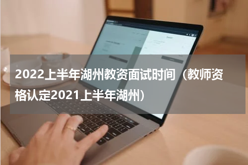 2022上半年湖州教资面试时间（教师资格认定2021上半年湖州）