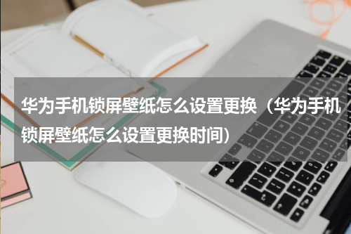 华为手机锁屏壁纸怎么设置更换（华为手机锁屏壁纸怎么设置更换时间）