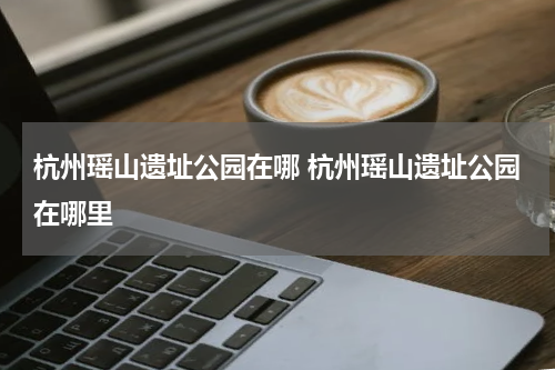 杭州瑶山遗址公园在哪 杭州瑶山遗址公园在哪里