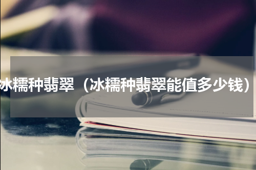 冰糯种翡翠（冰糯种翡翠能值多少钱）