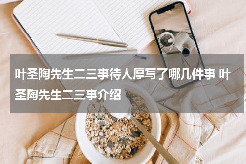 叶圣陶先生二三事待人厚写了哪几件事 叶圣陶先生二三事介绍