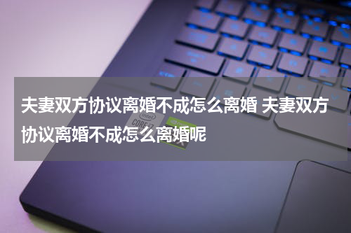 夫妻双方协议离婚不成怎么离婚 夫妻双方协议离婚不成怎么离婚呢