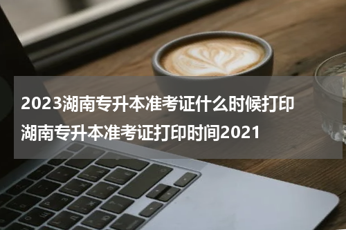 2023湖南专升本准考证什么时候打印 湖南专升本准考证打印时间2021