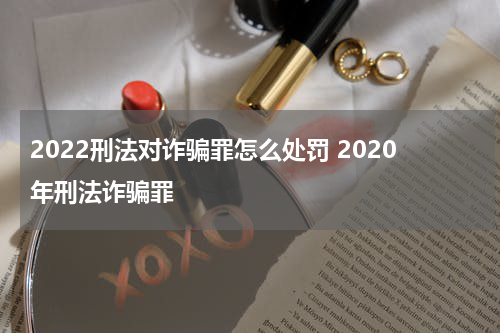 2022刑法对诈骗罪怎么处罚 2020年刑法诈骗罪