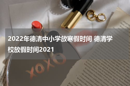 2022年德清中小学放寒假时间 德清学校放假时间2021