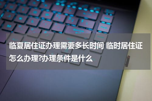 临夏居住证办理需要多长时间 临时居住证怎么办理?办理条件是什么