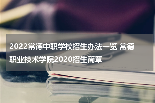 2022常德中职学校招生办法一览 常德职业技术学院2020招生简章