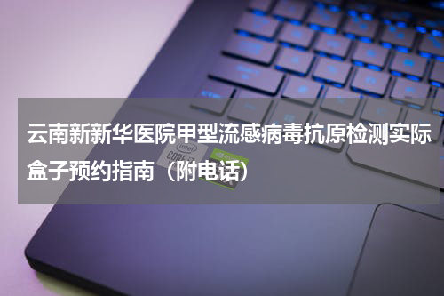 云南新新华医院甲型流感病毒抗原检测实际盒子预约指南（附电话）