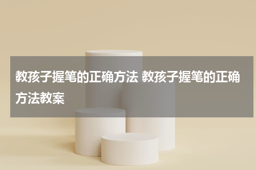 教孩子握笔的正确方法 教孩子握笔的正确方法教案