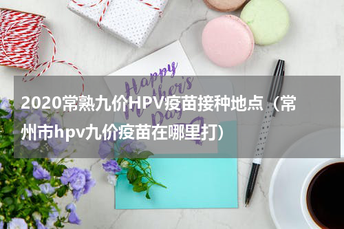 2020常熟九价HPV疫苗接种地点（常州市hpv九价疫苗在哪里打）
