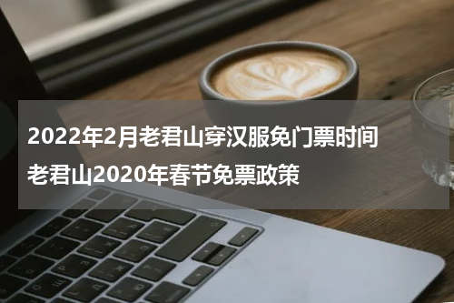 2022年2月老君山穿汉服免门票时间 老君山2020年春节免票政策