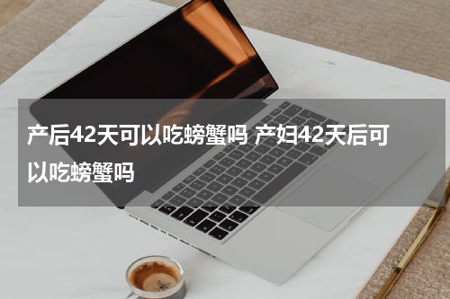 产后42天可以吃螃蟹吗 产妇42天后可以吃螃蟹吗