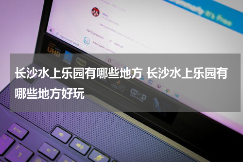 长沙水上乐园有哪些地方 长沙水上乐园有哪些地方好玩