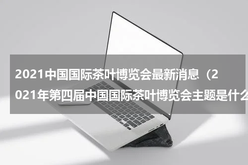 2021中国国际茶叶博览会最新消息（2021年第四届中国国际茶叶博览会主题是什么）
