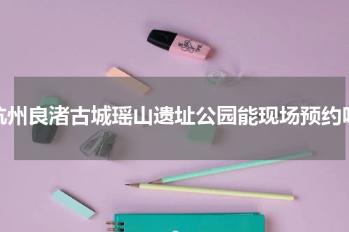 杭州良渚古城瑶山遗址公园能现场预约吗
