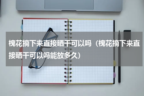 槐花摘下来直接晒干可以吗（槐花摘下来直接晒干可以吗能放多久）