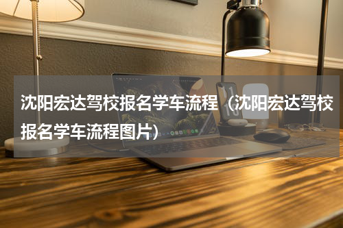 沈阳宏达驾校报名学车流程（沈阳宏达驾校报名学车流程图片）