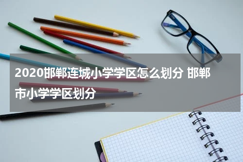 2020邯郸连城小学学区怎么划分 邯郸市小学学区划分