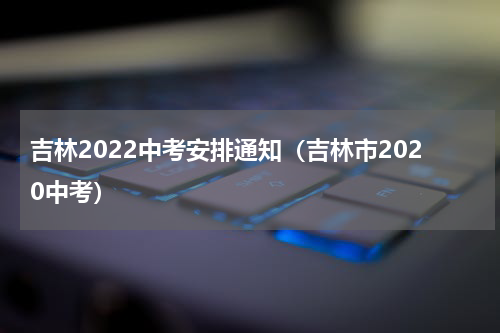 吉林2022中考安排通知（吉林市2020中考）