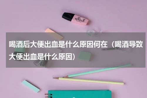 喝酒后大便出血是什么原因何在（喝酒导致大便出血是什么原因）