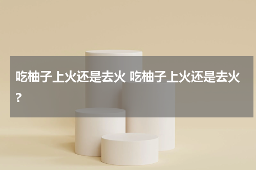 吃柚子上火还是去火 吃柚子上火还是去火?