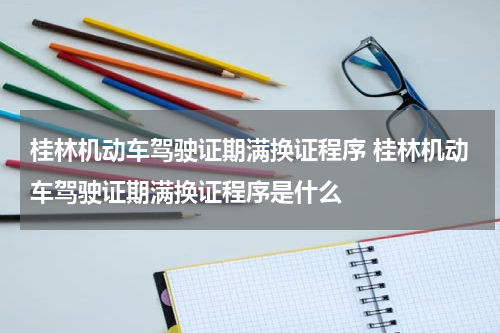 桂林机动车驾驶证期满换证程序 桂林机动车驾驶证期满换证程序是什么