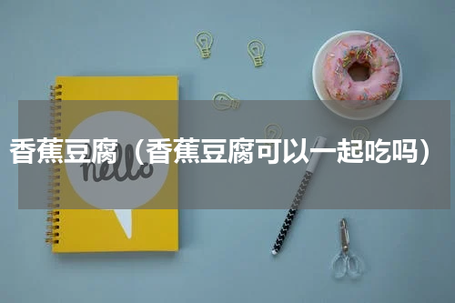 香蕉豆腐（香蕉豆腐可以一起吃吗）