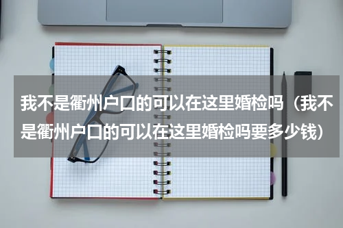 我不是衢州户口的可以在这里婚检吗（我不是衢州户口的可以在这里婚检吗要多少钱）