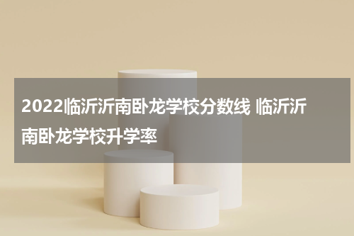 2022临沂沂南卧龙学校分数线 临沂沂南卧龙学校升学率