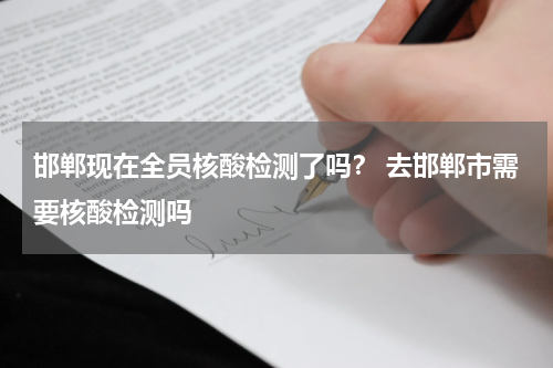 邯郸现在全员核酸检测了吗？ 去邯郸市需要核酸检测吗
