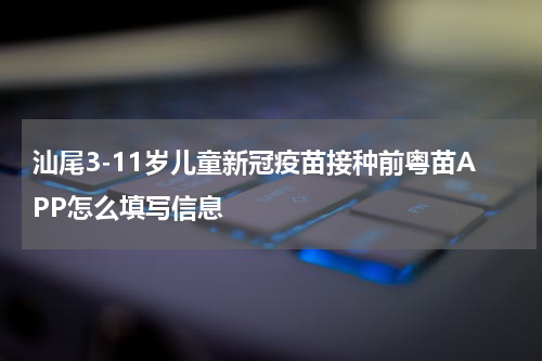 汕尾3-11岁儿童新冠疫苗接种前粤苗APP怎么填写信息