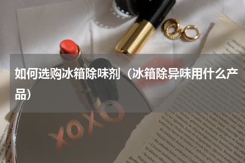 如何选购冰箱除味剂（冰箱除异味用什么产品）